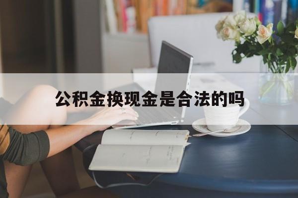 最新公积金换现金是合法的吗方法分析(最方便真实的黔西公积金换现金是合法的吗怎么办方法)