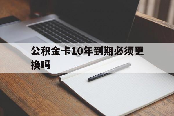 最新公积金卡10年到期必须更换吗方法分析(最方便真实的黔西公积金卡太久没用需要激活吗方法)