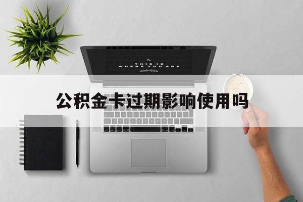 最新公积金卡过期影响使用吗方法分析(最方便真实的黔西公积金卡过期影响使用吗怎么办方法)
