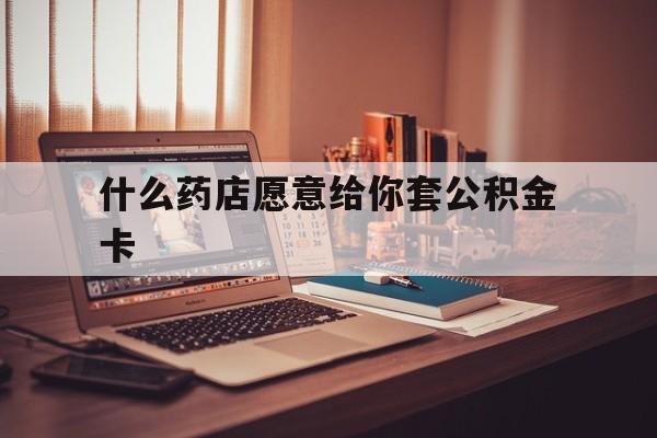 最新什么药店愿意给你套公积金卡方法分析(最方便真实的黔西什么药店愿意给你套公积金卡的钱方法)