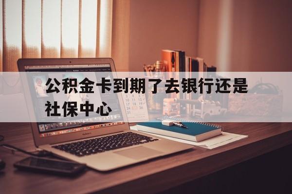 最新公积金卡到期了去银行还是社保中心方法分析(最方便真实的黔西住房公积金卡到期了会影响取公积金吗方法)