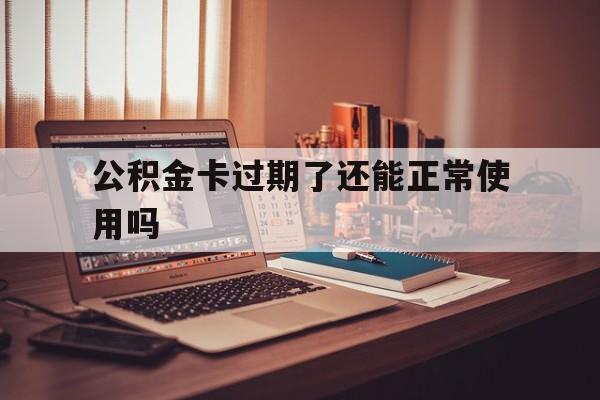最新公积金卡过期了还能正常使用吗方法分析(最方便真实的黔西公积金卡过期了钱还打得上来不?方法)