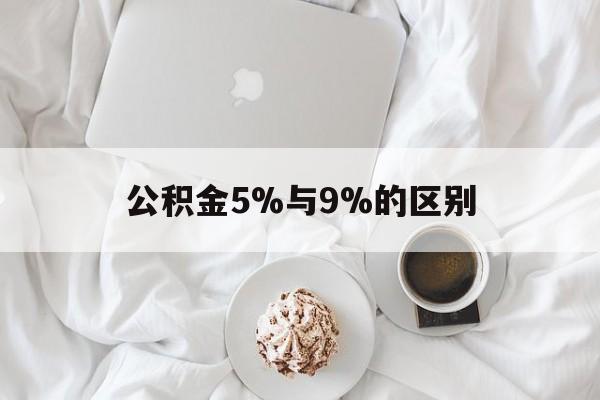 最新公积金5%与9%的区别方法分析(最方便真实的黔西公积金5%和12%有什么区别方法)